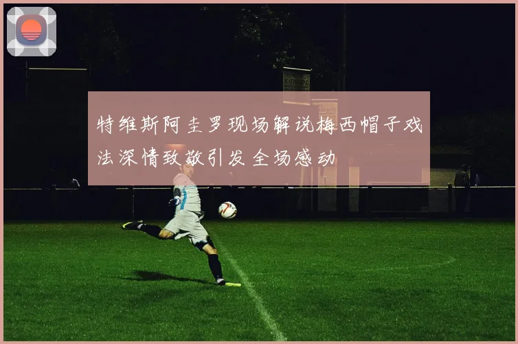 特维斯阿圭罗现场解说梅西帽子戏法深情致敬引发全场感动