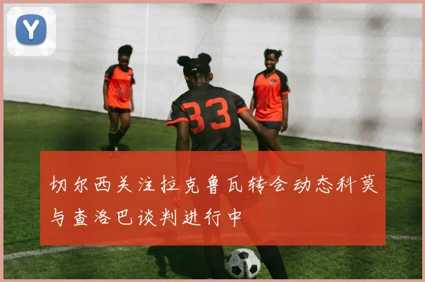 切尔西关注拉克鲁瓦转会动态科莫与查洛巴谈判进行中