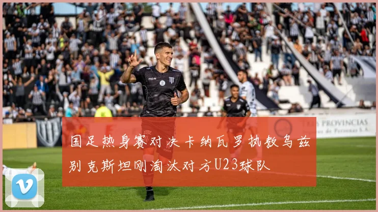 国足热身赛对决卡纳瓦罗执教乌兹别克斯坦刚淘汰对方U23球队