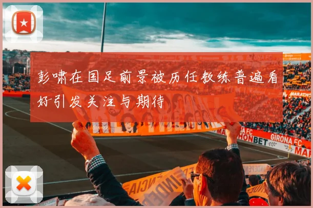 彭啸在国足前景被历任教练普遍看好引发关注与期待