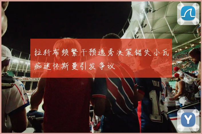 拉科布频繁干预选秀决策错失小瓦痴迷怀斯曼引发争议