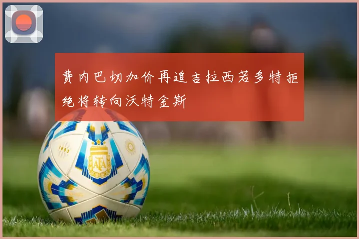 费内巴切加价再追吉拉西若多特拒绝将转向沃特金斯