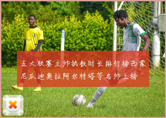 五大联赛主帅执教时长排行榜西蒙尼瓜迪奥拉阿尔特塔等名帅上榜