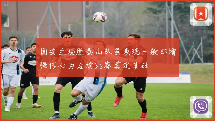 国安主场胜泰山队虽表现一般却增强信心为后续比赛奠定基础