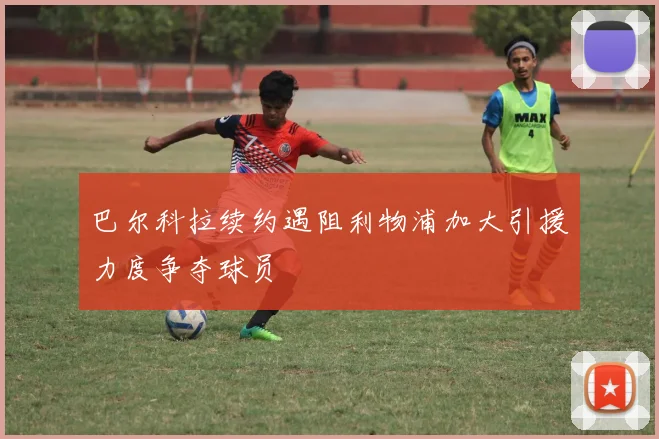 巴尔科拉续约遇阻利物浦加大引援力度争夺球员