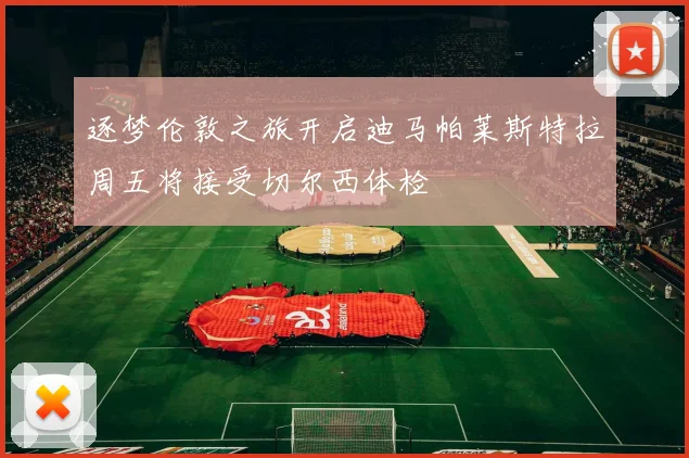 逐梦伦敦之旅开启迪马帕莱斯特拉周五将接受切尔西体检