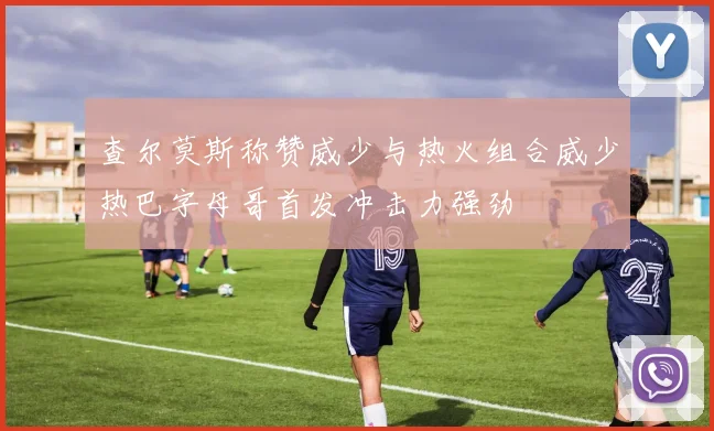查尔莫斯称赞威少与热火组合威少热巴字母哥首发冲击力强劲